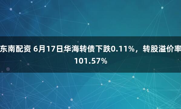 东南配资 6月17日华海转债下跌0.11%，转股溢价率101.57%