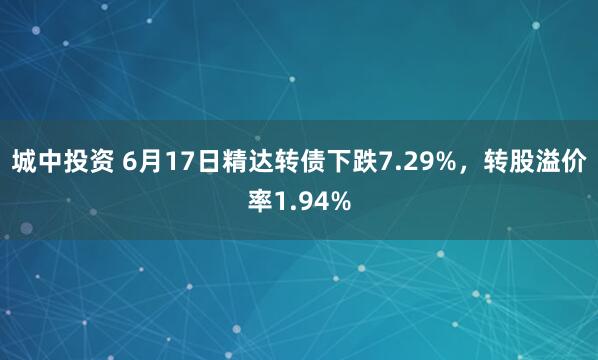 城中投资 6月17日精达转债下跌7.29%，转股溢价率1.94%