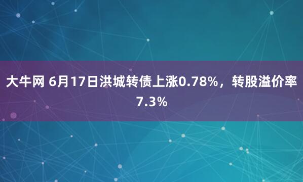 大牛网 6月17日洪城转债上涨0.78%，转股溢价率7.3%