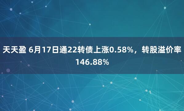 天天盈 6月17日通22转债上涨0.58%，转股溢价率146.88%