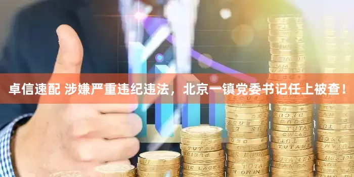 卓信速配 涉嫌严重违纪违法，北京一镇党委书记任上被查！