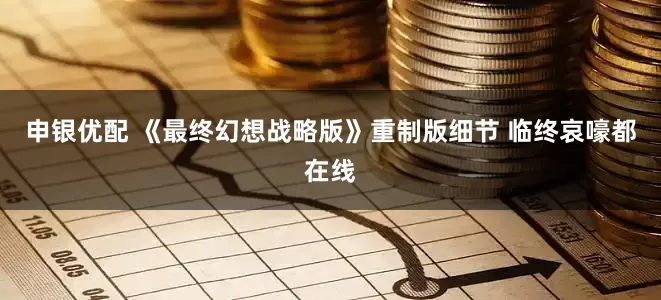 申银优配 《最终幻想战略版》重制版细节 临终哀嚎都在线