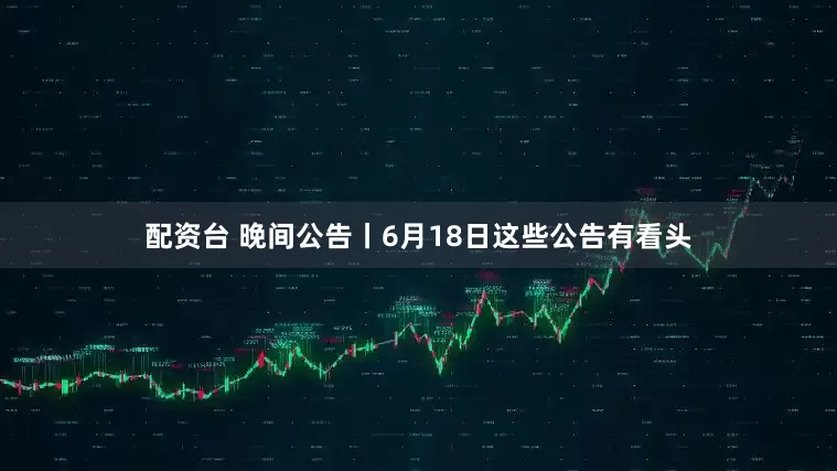 配资台 晚间公告丨6月18日这些公告有看头
