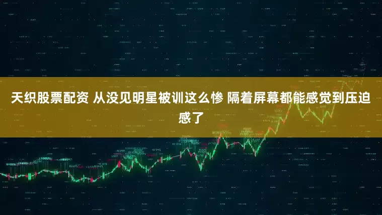 天织股票配资 从没见明星被训这么惨 隔着屏幕都能感觉到压迫感了