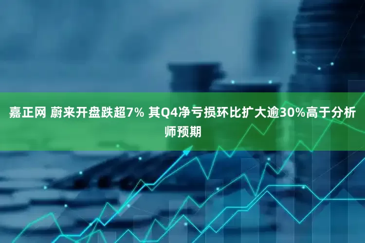 嘉正网 蔚来开盘跌超7% 其Q4净亏损环比扩大逾30%高于分析师预期