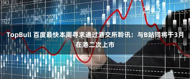 TopBull 百度最快本周寻求通过港交所聆讯：与B站同将于3月在港二次上市