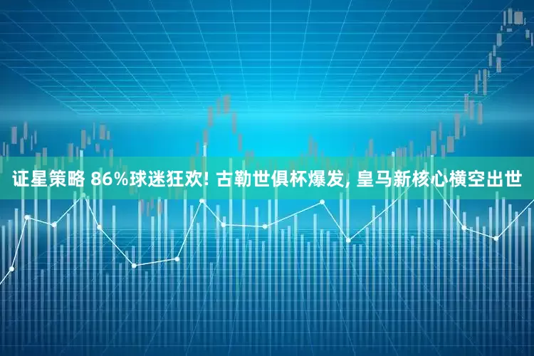 证星策略 86%球迷狂欢! 古勒世俱杯爆发, 皇马新核心横空出世