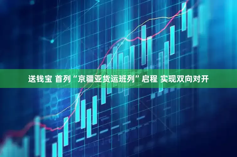 送钱宝 首列“京疆亚货运班列”启程 实现双向对开