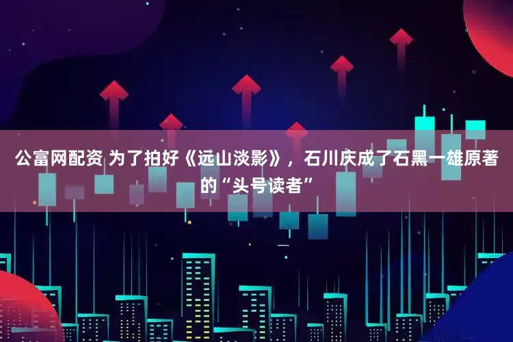 公富网配资 为了拍好《远山淡影》，石川庆成了石黑一雄原著的“头号读者”