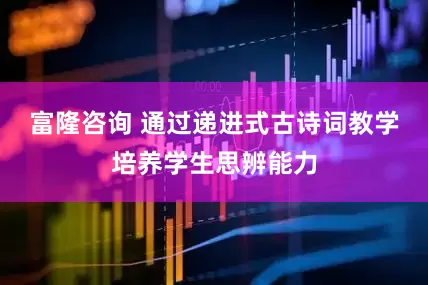 富隆咨询 通过递进式古诗词教学培养学生思辨能力