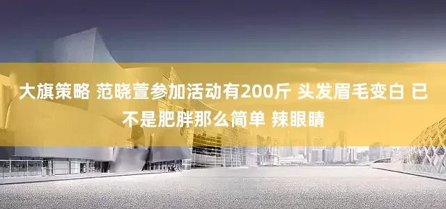 大旗策略 范晓萱参加活动有200斤 头发眉毛变白 已不是肥胖那么简单 辣眼睛