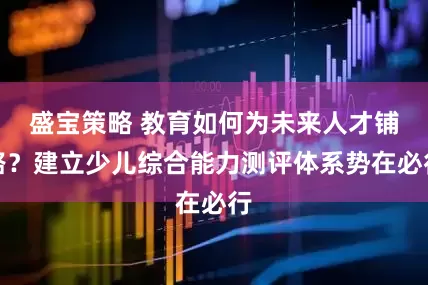 盛宝策略 教育如何为未来人才铺路？建立少儿综合能力测评体系势在必行