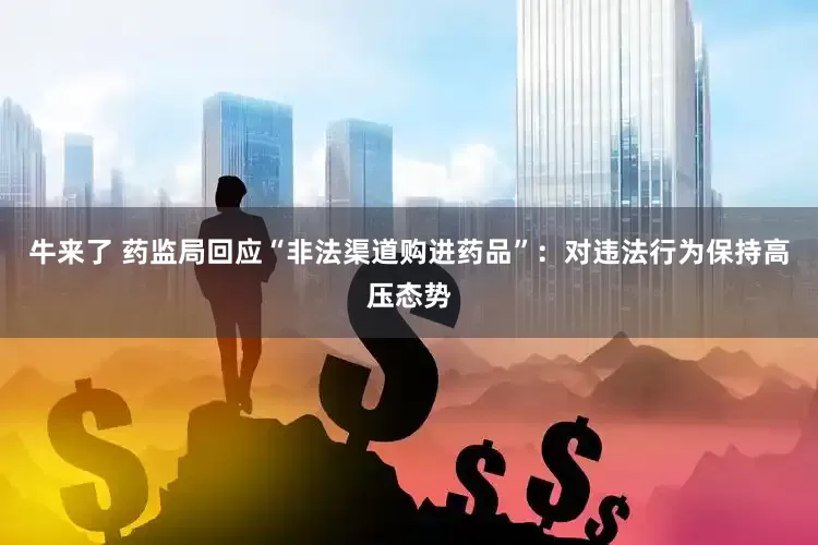 牛来了 药监局回应“非法渠道购进药品”：对违法行为保持高压态势