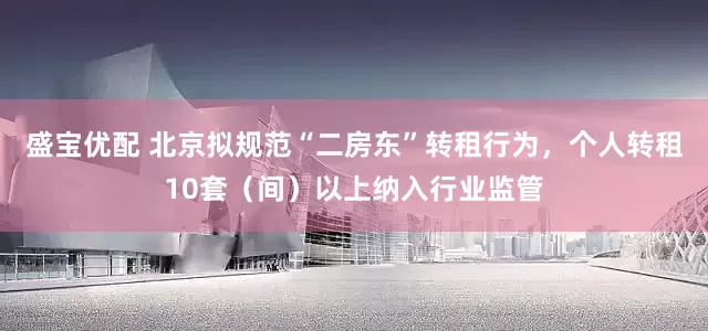 盛宝优配 北京拟规范“二房东”转租行为，个人转租10套（间）以上纳入行业监管