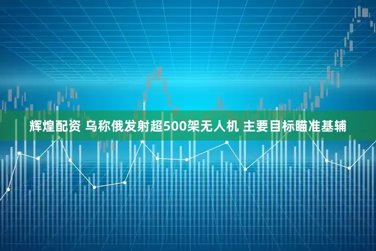 辉煌配资 乌称俄发射超500架无人机 主要目标瞄准基辅