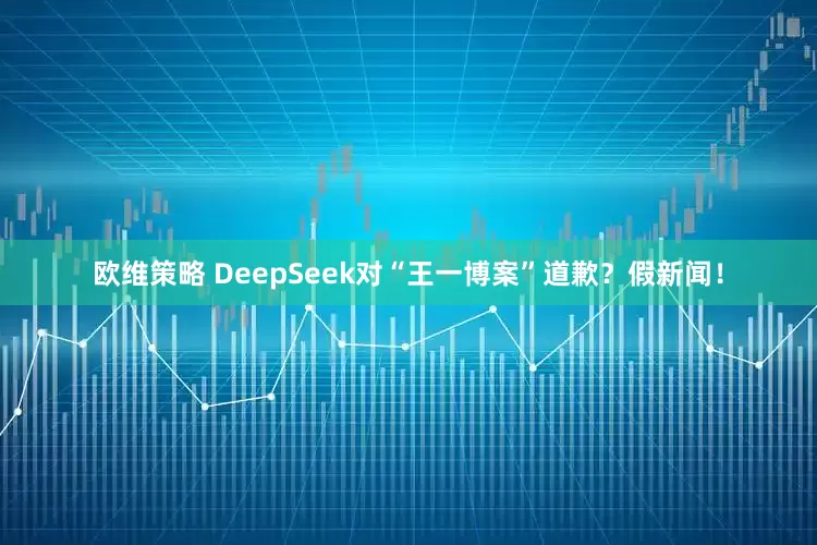 欧维策略 DeepSeek对“王一博案”道歉？假新闻！