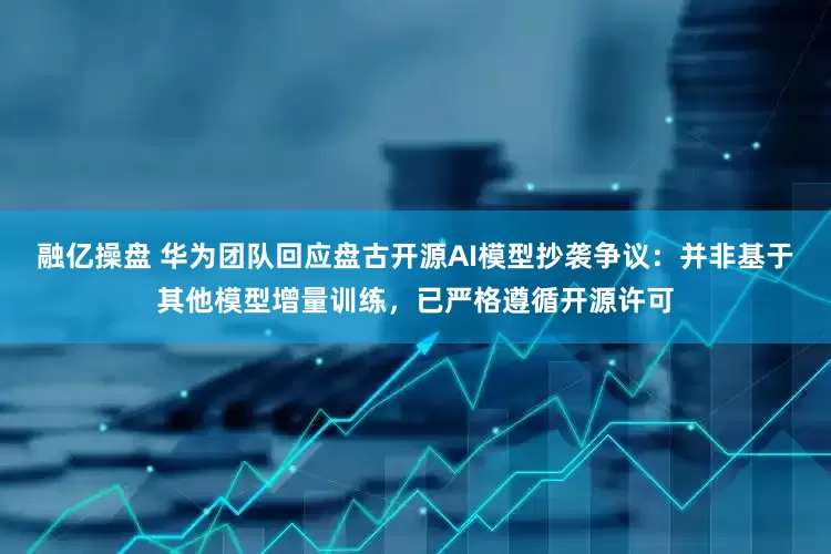融亿操盘 华为团队回应盘古开源AI模型抄袭争议：并非基于其他模型增量训练，已严格遵循开源许可
