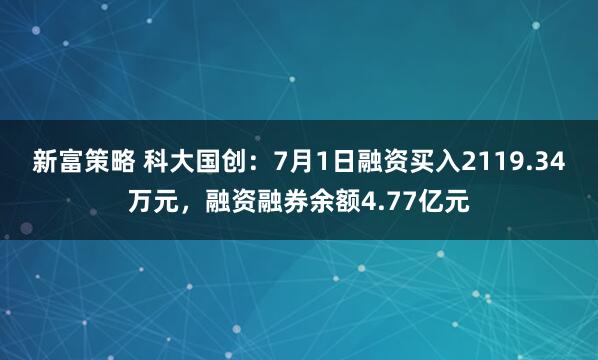 新富策略 科大国创：7月1日融资买入2119.34万元，融资融券余额4.77亿元