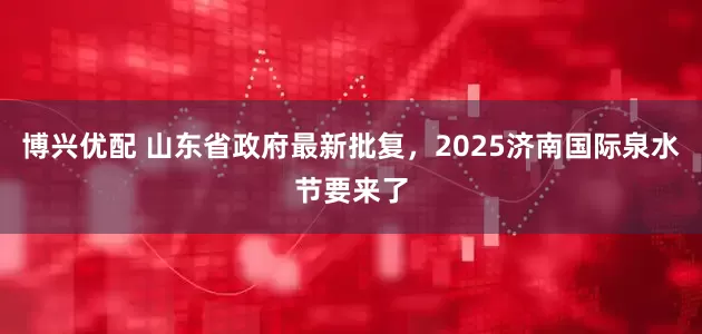 博兴优配 山东省政府最新批复，2025济南国际泉水节要来了
