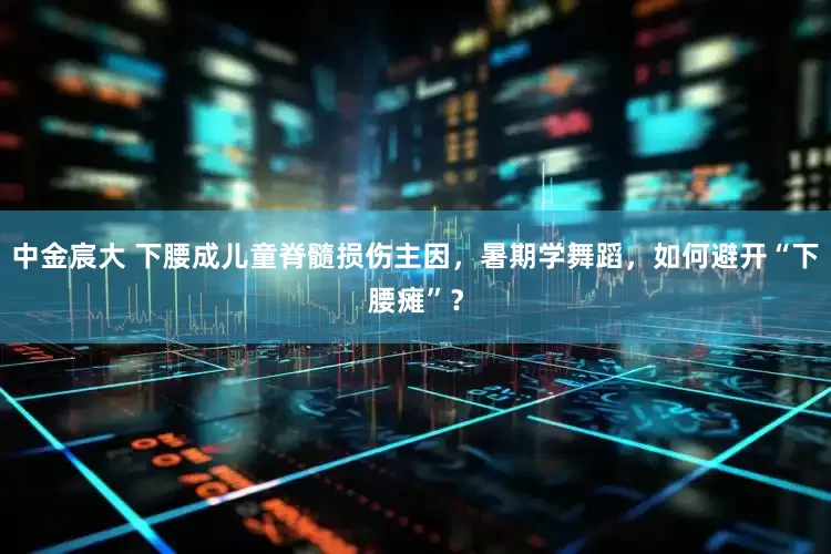中金宸大 下腰成儿童脊髓损伤主因，暑期学舞蹈，如何避开“下腰瘫”？