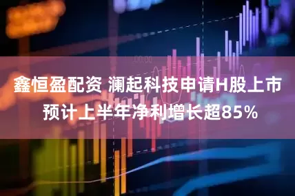 鑫恒盈配资 澜起科技申请H股上市 预计上半年净利增长超85%