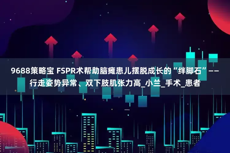 9688策略宝 FSPR术帮助脑瘫患儿摆脱成长的“绊脚石”——行走姿势异常、双下肢肌张力高_小兰_手术_患者