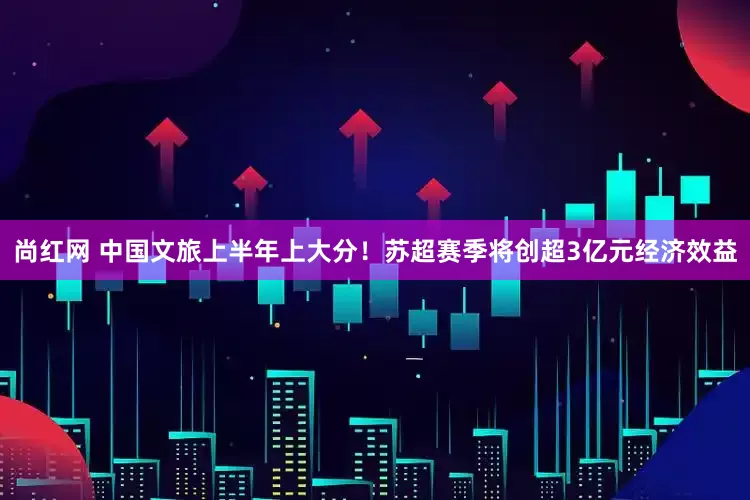 尚红网 中国文旅上半年上大分！苏超赛季将创超3亿元经济效益