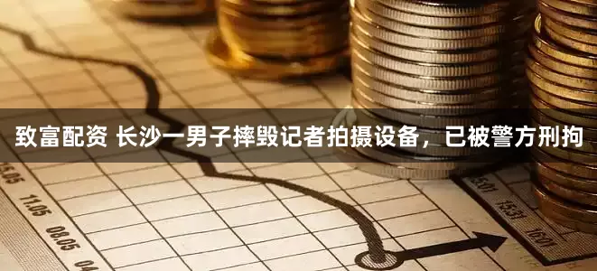致富配资 长沙一男子摔毁记者拍摄设备，已被警方刑拘