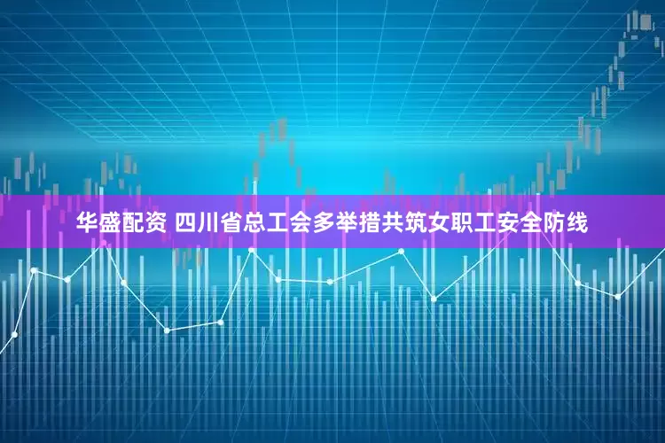 华盛配资 四川省总工会多举措共筑女职工安全防线