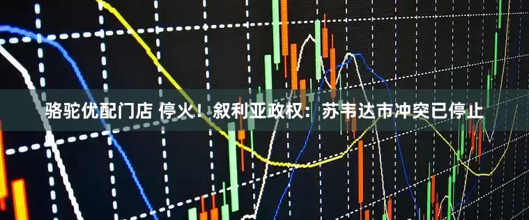 骆驼优配门店 停火！叙利亚政权：苏韦达市冲突已停止