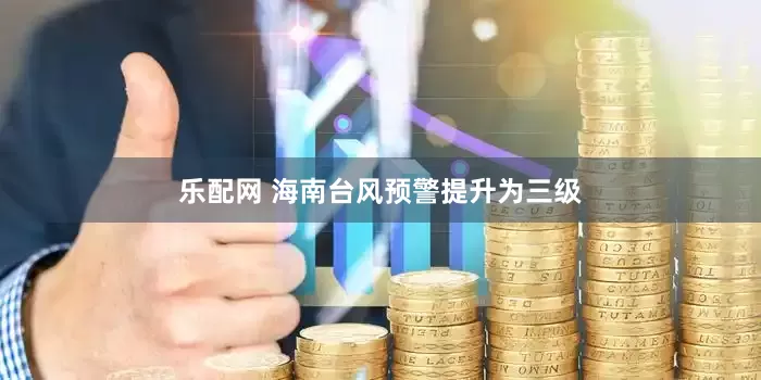 乐配网 海南台风预警提升为三级