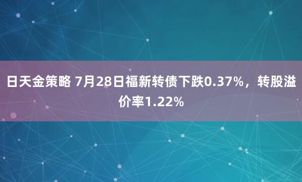 日天金策略 7月28日福新转债下跌0.37%，转股溢价率1.22%