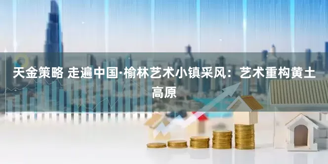 天金策略 走遍中国·榆林艺术小镇采风：艺术重构黄土高原