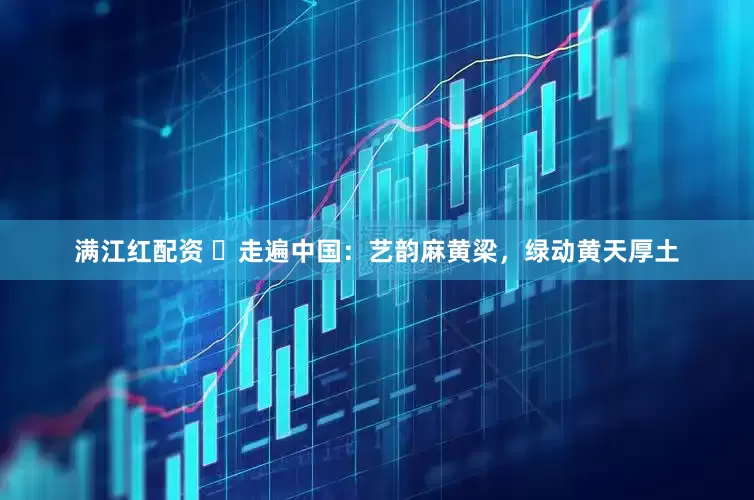 满江红配资 ​走遍中国：艺韵麻黄梁，绿动黄天厚土