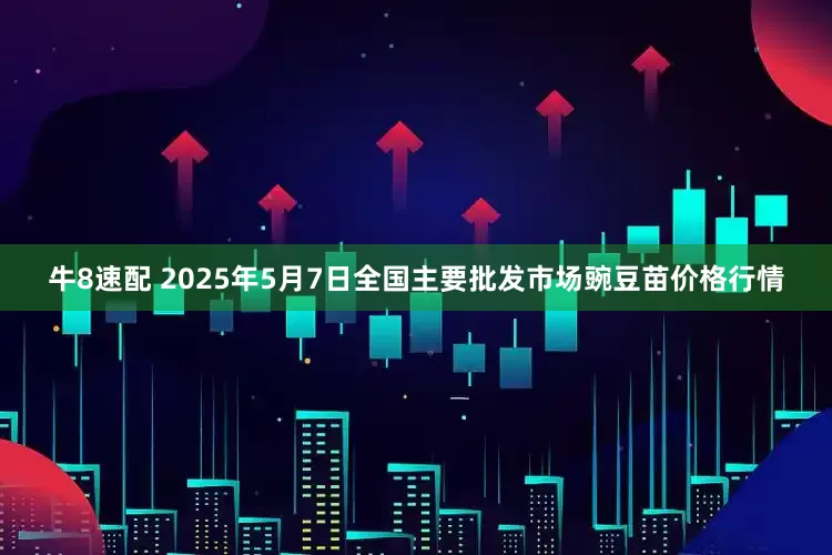 牛8速配 2025年5月7日全国主要批发市场豌豆苗价格行情