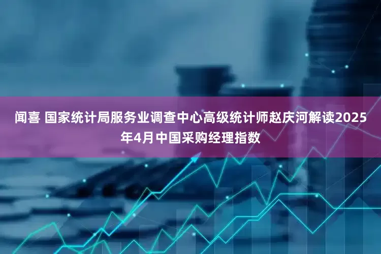 闻喜 国家统计局服务业调查中心高级统计师赵庆河解读2025年4月中国采购经理指数