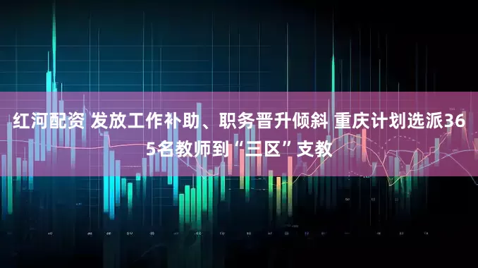 红河配资 发放工作补助、职务晋升倾斜 重庆计划选派365名教师到“三区”支教