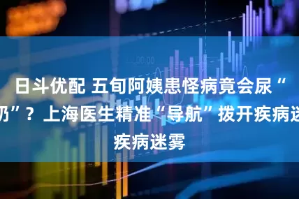 日斗优配 五旬阿姨患怪病竟会尿“牛奶”？上海医生精准“导航”拨开疾病迷雾