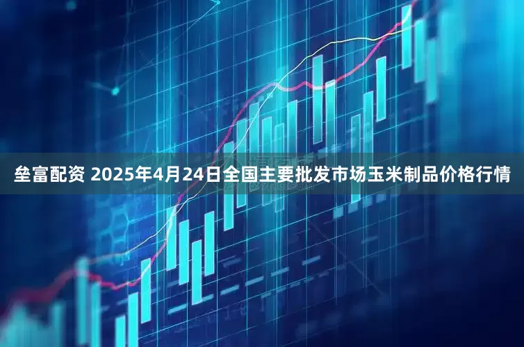 垒富配资 2025年4月24日全国主要批发市场玉米制品价格行情