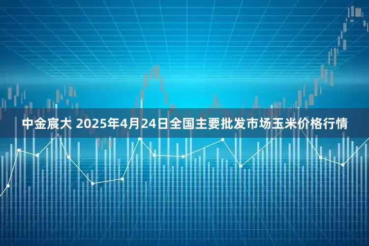 中金宸大 2025年4月24日全国主要批发市场玉米价格行情
