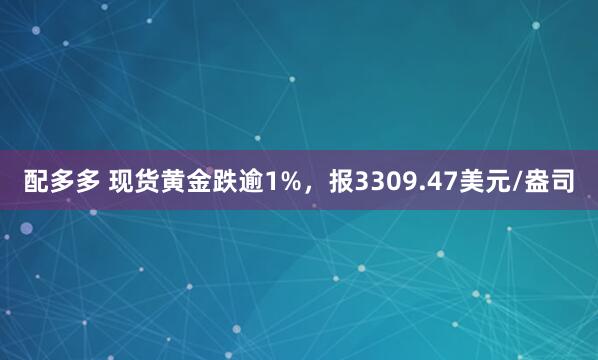 配多多 现货黄金跌逾1%，报3309.47美元/盎司