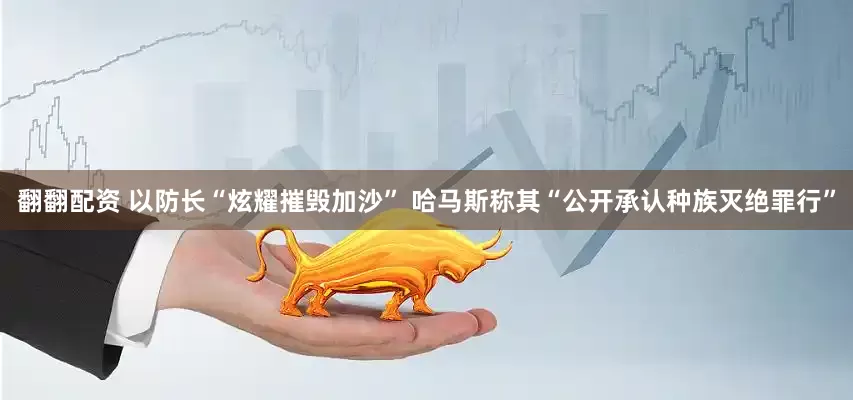 翻翻配资 以防长“炫耀摧毁加沙” 哈马斯称其“公开承认种族灭绝罪行”