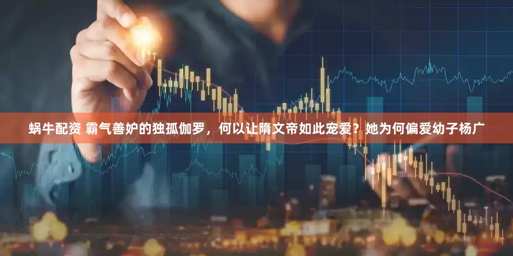 蜗牛配资 霸气善妒的独孤伽罗，何以让隋文帝如此宠爱？她为何偏爱幼子杨广