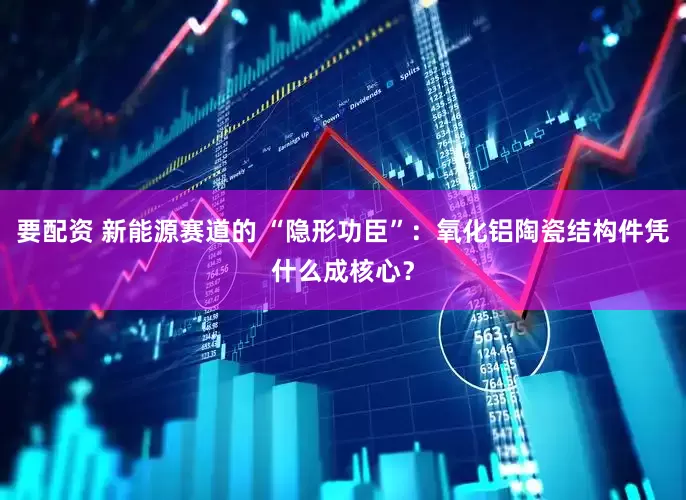 要配资 新能源赛道的 “隐形功臣”：氧化铝陶瓷结构件凭什么成核心？
