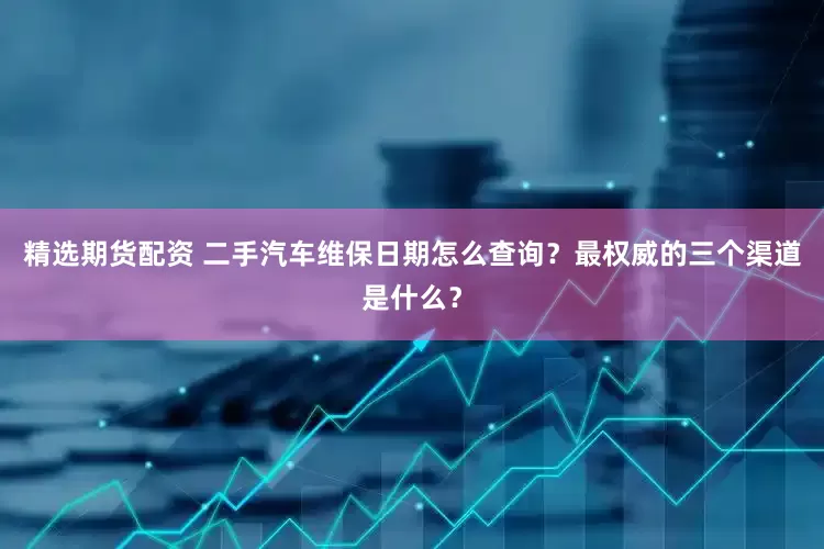 精选期货配资 二手汽车维保日期怎么查询？最权威的三个渠道是什么？