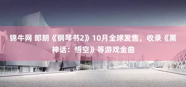 锦牛网 郎朗《钢琴书2》10月全球发售,收录《黑神话:悟空》等游戏金曲