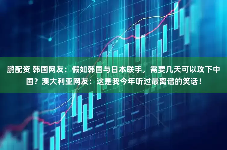 鹏配资 韩国网友：假如韩国与日本联手，需要几天可以攻下中国？澳大利亚网友：这是我今年听过最离谱的笑话！