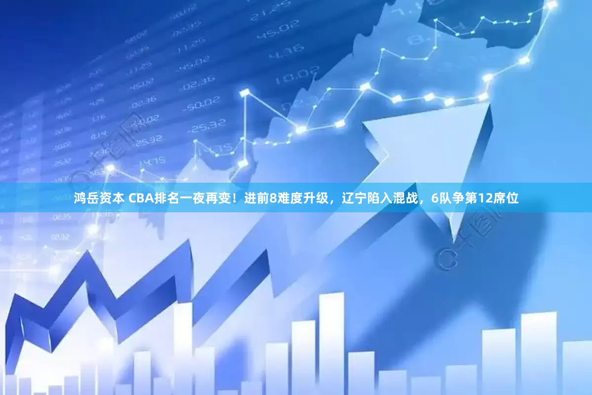 鸿岳资本 CBA排名一夜再变！进前8难度升级，辽宁陷入混战，6队争第12席位