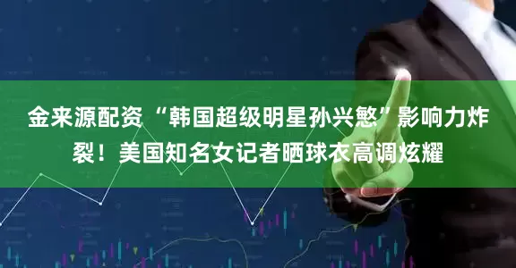 金来源配资 “韩国超级明星孙兴慜”影响力炸裂!美国知名女记者晒球衣高调炫耀