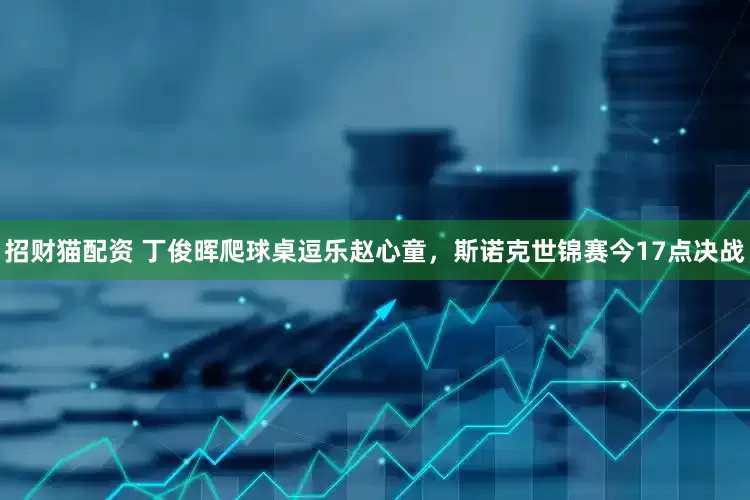 招财猫配资 丁俊晖爬球桌逗乐赵心童，斯诺克世锦赛今17点决战